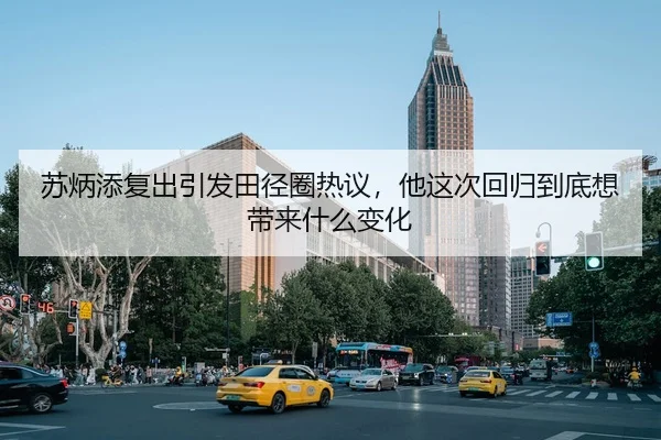 苏炳添复出引发田径圈热议，他这次回归到底想带来什么变化