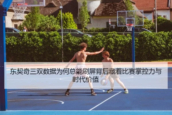 东契奇三双数据为何总能刷屏背后藏着比赛掌控力与时代价值